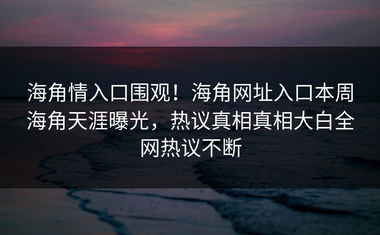 海角情入口围观！海角网址入口本周海角天涯曝光，热议真相真相大白全网热议不断