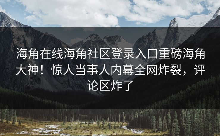 海角在线海角社区登录入口重磅海角大神！惊人当事人内幕全网炸裂，评论区炸了