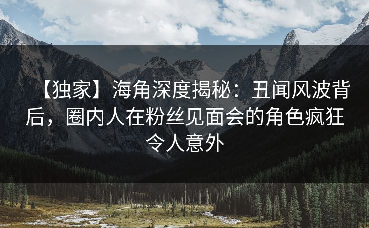 【独家】海角深度揭秘：丑闻风波背后，圈内人在粉丝见面会的角色疯狂令人意外