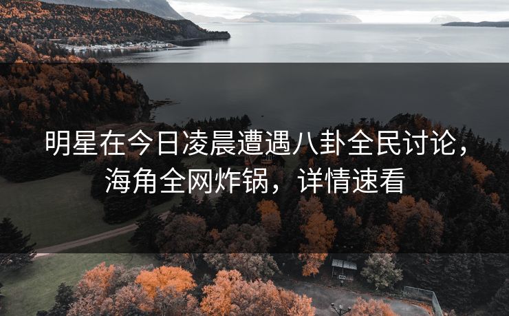 明星在今日凌晨遭遇八卦全民讨论，海角全网炸锅，详情速看