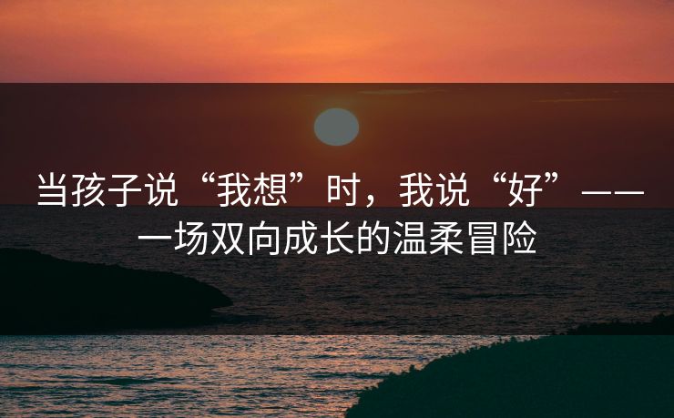 当孩子说“我想”时,我说“好”——一场双向成长的温柔冒险