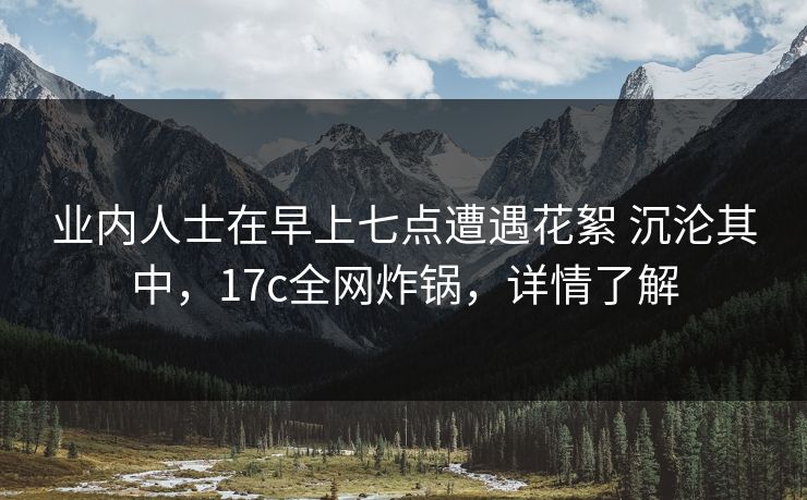 业内人士在早上七点遭遇花絮 沉沦其中，17c全网炸锅，详情了解