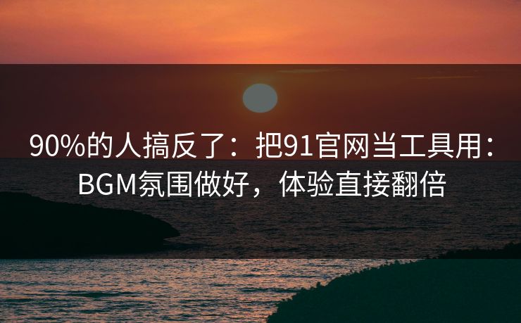 90%的人搞反了：把91官网当工具用：BGM氛围做好，体验直接翻倍
