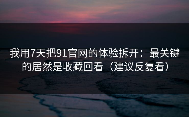 我用7天把91官网的体验拆开：最关键的居然是收藏回看（建议反复看）