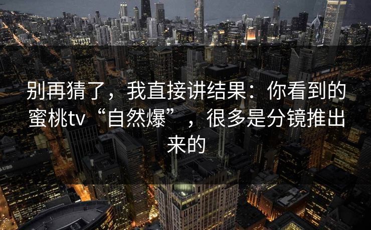 别再猜了，我直接讲结果：你看到的蜜桃tv“自然爆”，很多是分镜推出来的
